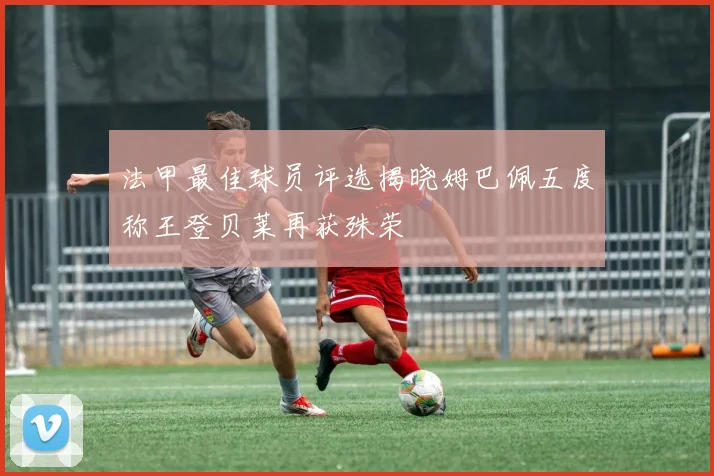 法甲最佳球员评选揭晓姆巴佩五度称王登贝莱再获殊荣