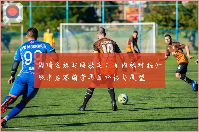 周琦合练时间敲定广东内线对抗升级季后赛前景再度评估与展望