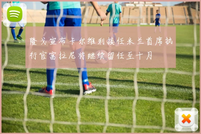 隆戈宣布卡尔维利接任米兰首席执行官富拉尼将继续留任至十月