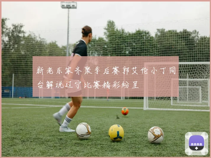 新老东家齐聚季后赛郭艾伦小丁同台解说辽宁比赛精彩纷呈
