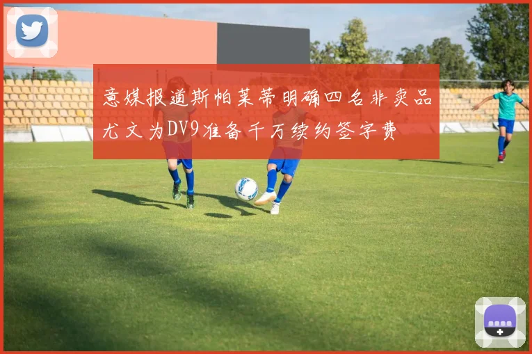 意媒报道斯帕莱蒂明确四名非卖品尤文为DV9准备千万续约签字费