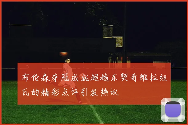 布伦森夺冠成就超越东契奇维拉纽瓦的精彩点评引发热议