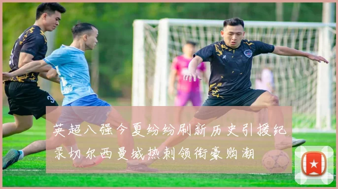 英超八强今夏纷纷刷新历史引援纪录切尔西曼城热刺领衔豪购潮