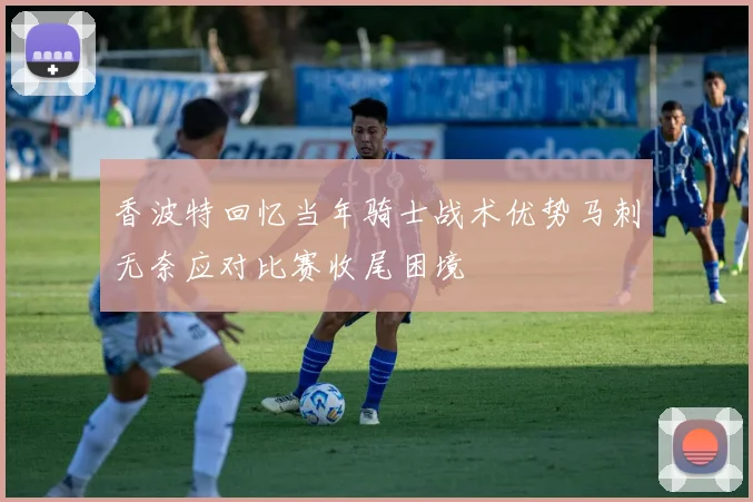 香波特回忆当年骑士战术优势马刺无奈应对比赛收尾困境