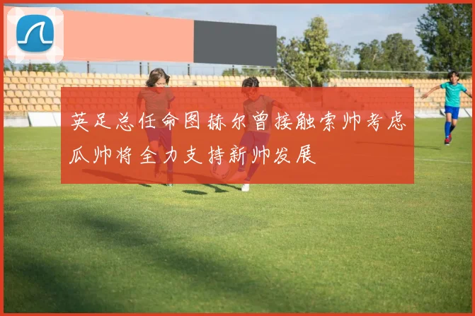 英足总任命图赫尔曾接触索帅考虑瓜帅将全力支持新帅发展