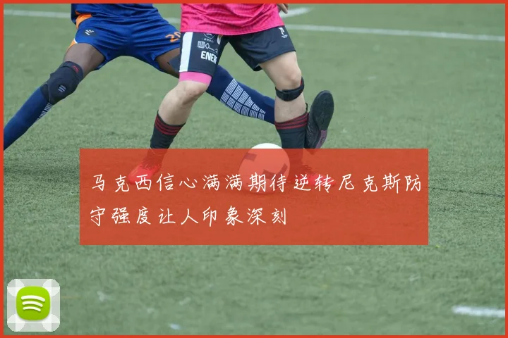 马克西信心满满期待逆转尼克斯防守强度让人印象深刻