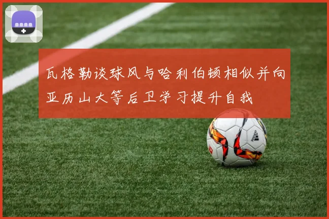 瓦格勒谈球风与哈利伯顿相似并向亚历山大等后卫学习提升自我