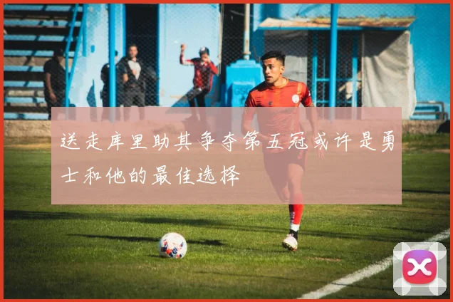 送走库里助其争夺第五冠或许是勇士和他的最佳选择