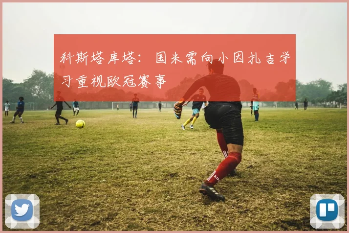 科斯塔库塔：国米需向小因扎吉学习重视欧冠赛事