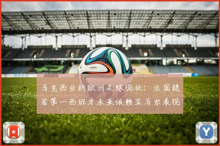 马克西分析欧洲足球现状：法国稳居第一西班牙未来依赖亚马尔表现