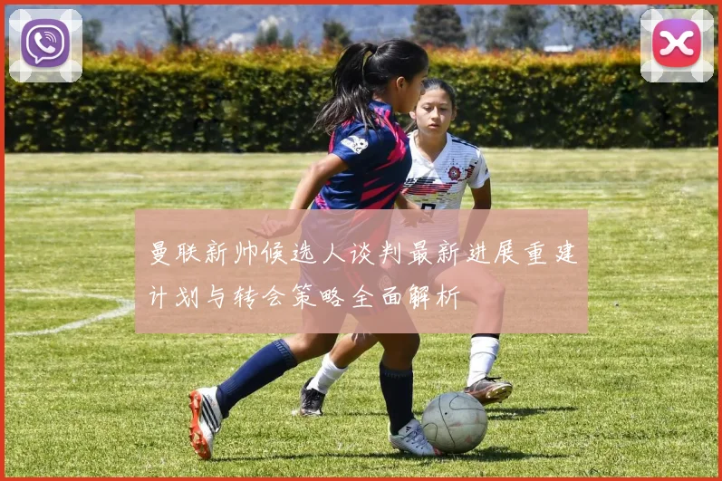 曼联新帅候选人谈判最新进展重建计划与转会策略全面解析