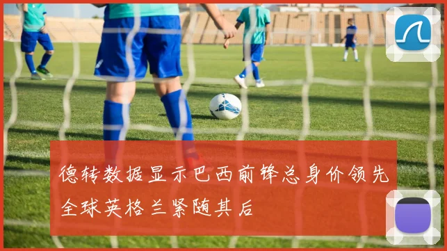 德转数据显示巴西前锋总身价领先全球英格兰紧随其后