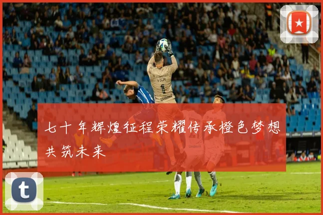 七十年辉煌征程荣耀传承橙色梦想共筑未来