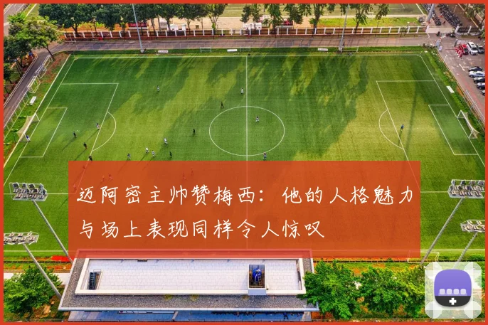 迈阿密主帅赞梅西：他的人格魅力与场上表现同样令人惊叹