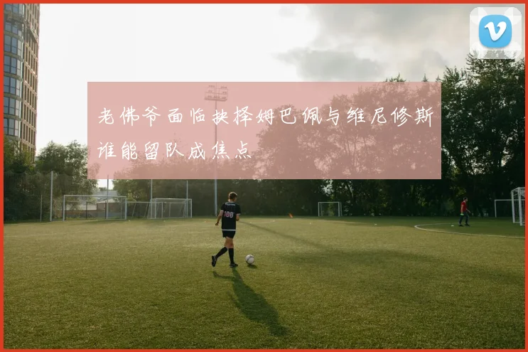 老佛爷面临抉择姆巴佩与维尼修斯谁能留队成焦点