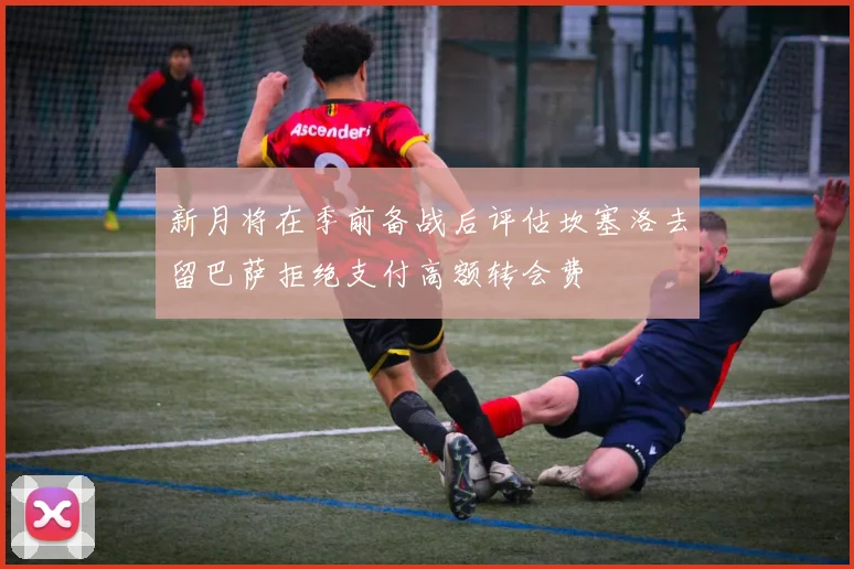 新月将在季前备战后评估坎塞洛去留巴萨拒绝支付高额转会费