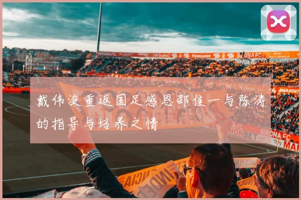 戴伟浚重返国足感恩邵佳一与陈涛的指导与培养之情