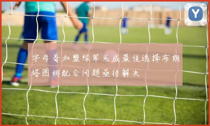 字母哥加盟绿军或成最佳选择布朗塔图姆配合问题亟待解决