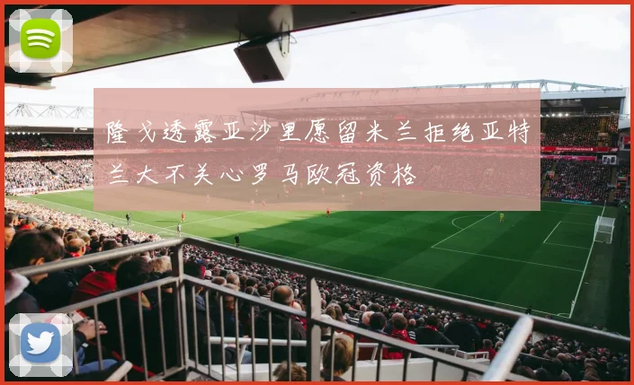 隆戈透露亚沙里愿留米兰拒绝亚特兰大不关心罗马欧冠资格