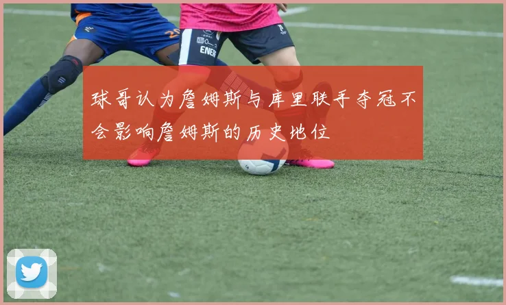 球哥认为詹姆斯与库里联手夺冠不会影响詹姆斯的历史地位