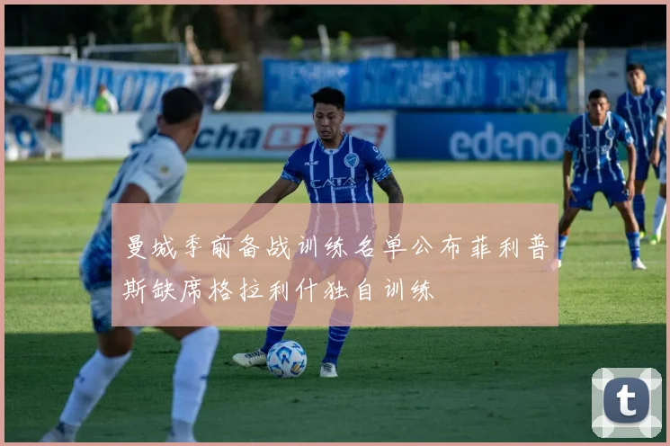 曼城季前备战训练名单公布菲利普斯缺席格拉利什独自训练