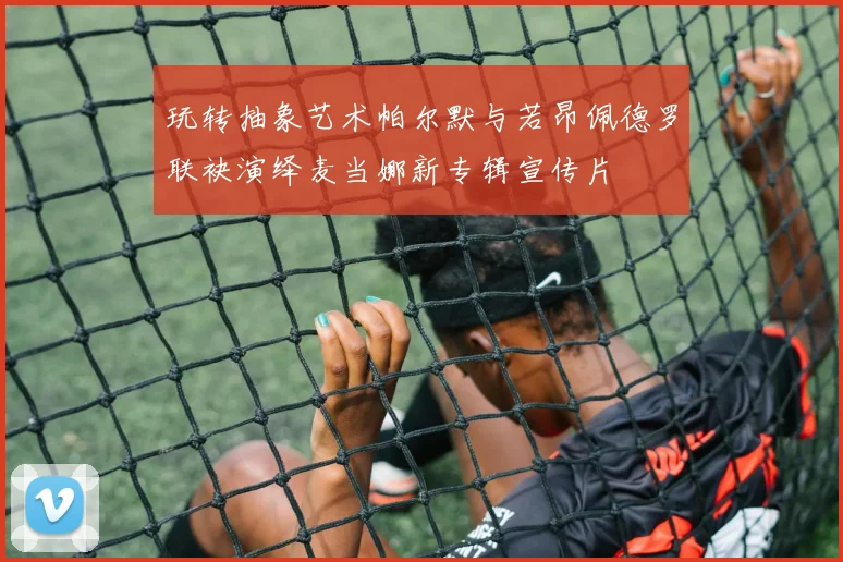 玩转抽象艺术帕尔默与若昂佩德罗联袂演绎麦当娜新专辑宣传片