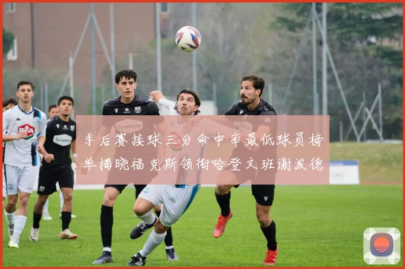 季后赛接球三分命中率最低球员榜单揭晓福克斯领衔哈登文班谢泼德紧随其后
