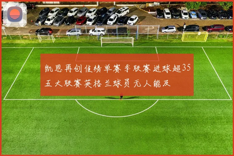 凯恩再创佳绩单赛季联赛进球超35五大联赛英格兰球员无人能及