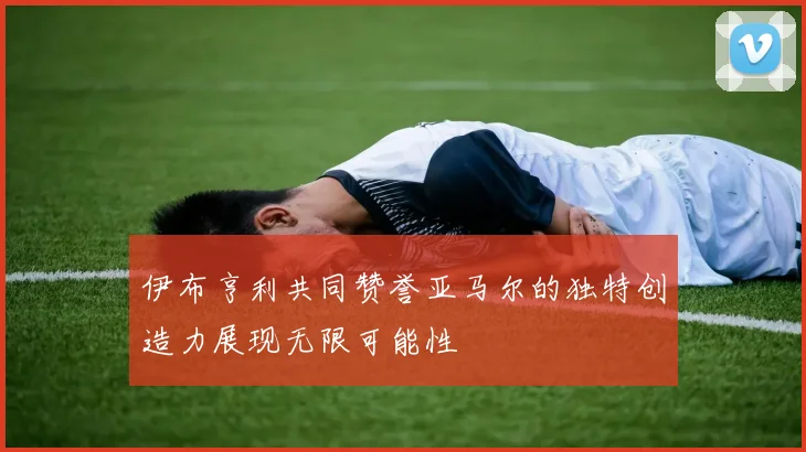 伊布亨利共同赞誉亚马尔的独特创造力展现无限可能性