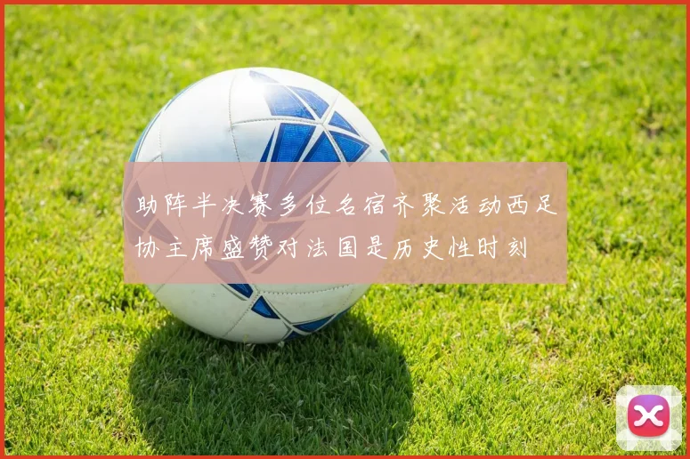 助阵半决赛多位名宿齐聚活动西足协主席盛赞对法国是历史性时刻