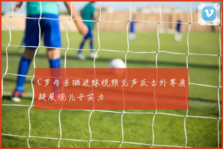 C罗母亲晒进球视频无声反击外界质疑展现儿子实力