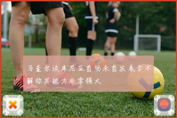 马奎尔谈库尼亚首场未首发表示不解称其能力非常强大