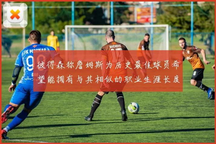 彼得森称詹姆斯为历史最佳球员希望能拥有与其相似的职业生涯长度