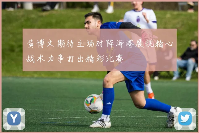 黄博文期待主场对阵海港展现精心战术力争打出精彩比赛